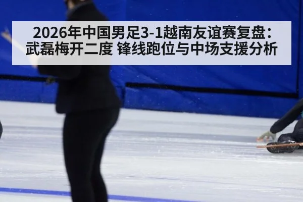 2026年中国男足3-1越南友谊赛复盘：武磊梅开二度 锋线跑位与中场支援分析